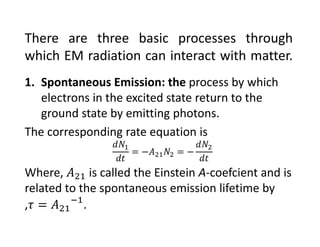 There are three basic processes through
which EM radiation can interact with matter.
1. Spontaneous Emission: the process by which 
electrons in the excited state return to the 
ground state by emitting photons.
The corresponding rate equation is
Where,  is called the Einstein A‐coefcient and is 
related to the spontaneous emission lifetime by  
, .
 