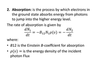 2. Absorption: is the process by which electrons in 
the ground state absorbs energy from photons 
to jump into the higher energy level.
The rate of absorption is given by
where:
• B12 is the Einstein B‐coeffcient for absorption
• is the energy density of the incident 
photon Flux
 