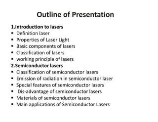 Outline of Presentation
1.Introduction to lasers
 Definition laser 
 Properties of Laser Light
 Basic components of lasers
 Classification of lasers
 working principle of lasers      
2.Semiconductor lasers 
 Classification of semiconductor lasers
 Emission of radiation in semiconductor laser
 Special features of semiconductor lasers
 Dis‐advantage of semiconductor lasers
 Materials of semiconductor lasers
 Main applications of Semiconductor Lasers
 