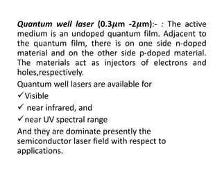 Quantum well laser (0.3 m ‐2 m):‐ : The active
medium is an undoped quantum film. Adjacent to
the quantum film, there is on one side n‐doped
material and on the other side p‐doped material.
The materials act as injectors of electrons and
holes,respectively.
Quantum well lasers are available for 
Visible
 near infrared, and
near UV spectral range 
And they are dominate presently the 
semiconductor laser field with respect to 
applications.
 