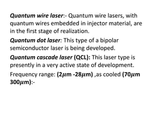 Quantum wire laser:‐ Quantum wire lasers, with 
quantum wires embedded in injector material, are 
in the first stage of realization.
Quantum dot laser: This type of a bipolar 
semiconductor laser is being developed.
Quantum cascade laser (QCL): This laser type is 
presently in a very active state of development.
Frequency range: (2 m ‐28 m) ,as cooled (70 m 
300 m):‐
 