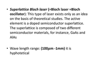 • Superlattice Bloch laser (=Bloch laser =Bloch 
oscillator): This type of laser exists only as an idea 
on the basis of theoretical studies. The active 
element is a doped semiconductor superlattice. 
The superlattice is composed of two different 
semiconductor materials, for instance, GaAs and 
AlAs
• Wave length range: (100 m ‐1mm) it is 
hyphotetical
 