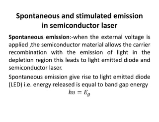 Spontaneous and stimulated emission 
in semiconductor laser
Spontaneous emission:‐when the external voltage is
applied ,the semiconductor material allows the carrier
recombination with the emission of light in the
depletion region this leads to light emitted diode and
semiconductor laser.
Spontaneous emission give rise to light emitted diode
(LED) i.e. energy released is equal to band gap energy
 