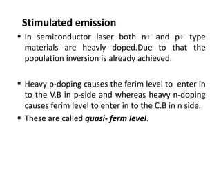 Stimulated emission 
 In semiconductor laser both n+ and p+ type
materials are heavly doped.Due to that the
population inversion is already achieved.
 Heavy p‐doping causes the ferim level to enter in
to the V.B in p‐side and whereas heavy n‐doping
causes ferim level to enter in to the C.B in n side.
 These are called quasi‐ ferm level.
 