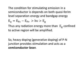 The condition for stimulating emission in a 
semiconductor is depends on both quasi‐ferim
level separation energy and bandgap energy
Thus any radiation energy more than   confined 
to active region will be amplified.
So, heavy doping (generative doping) of P‐N 
junction provides stimulation and acts as a 
semiconductor laser.
 