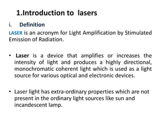 1.Introduction to  lasers
i. Definition
LASER is an acronym for Light Amplification by Stimulated
Emission of Radiation.
• Laser is a device that amplifies or increases the
intensity of light and produces a highly directional,
monochromatic coherent light which is used as a light
source for various optical and electronic devices.
• Laser light has extra‐ordinary properties which are not 
present in the ordinary light sources like sun and 
incandescent lamp.
 