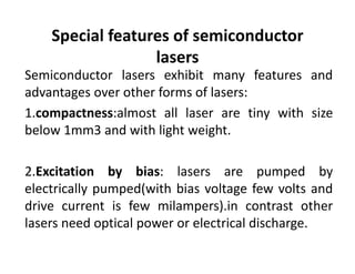Special features of semiconductor 
lasers
Semiconductor lasers exhibit many features and
advantages over other forms of lasers:
1.compactness:almost all laser are tiny with size
below 1mm3 and with light weight.
2.Excitation by bias: lasers are pumped by
electrically pumped(with bias voltage few volts and
drive current is few milampers).in contrast other
lasers need optical power or electrical discharge.
 