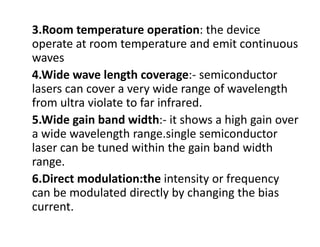 3.Room temperature operation: the device 
operate at room temperature and emit continuous 
waves
4.Wide wave length coverage:‐ semiconductor 
lasers can cover a very wide range of wavelength 
from ultra violate to far infrared.
5.Wide gain band width:‐ it shows a high gain over 
a wide wavelength range.single semiconductor 
laser can be tuned within the gain band width 
range. 
6.Direct modulation:the intensity or frequency 
can be modulated directly by changing the bias 
current.
 