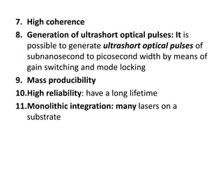 7. High coherence
8. Generation of ultrashort optical pulses: It is 
possible to generate ultrashort optical pulses of 
subnanosecond to picosecond width by means of 
gain switching and mode locking
9. Mass producibility
10.High reliability: have a long lifetime
11.Monolithic integration: many lasers on a 
substrate
 