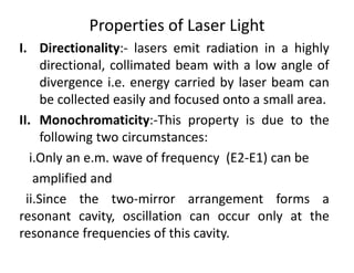 Properties of Laser Light
I. Directionality:‐ lasers emit radiation in a highly
directional, collimated beam with a low angle of
divergence i.e. energy carried by laser beam can
be collected easily and focused onto a small area.
II. Monochromaticity:‐This property is due to the
following two circumstances:
i.Only an e.m. wave of frequency (E2‐E1) can be
amplified and
ii.Since the two‐mirror arrangement forms a
resonant cavity, oscillation can occur only at the
resonance frequencies of this cavity.
 