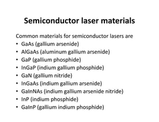 Semiconductor laser materials
Common materials for semiconductor lasers are
• GaAs (gallium arsenide)
• AlGaAs (aluminum gallium arsenide)
• GaP (gallium phosphide)
• InGaP (indium gallium phosphide)
• GaN (gallium nitride)
• InGaAs (indium gallium arsenide)
• GaInNAs (indium gallium arsenide nitride)
• InP (indium phosphide)
• GaInP (gallium indium phosphide)
 
