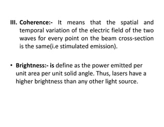 III. Coherence:‐ It means that the spatial and
temporal variation of the electric field of the two
waves for every point on the beam cross‐section
is the same(i.e stimulated emission).
• Brightness:‐ is define as the power emitted per 
unit area per unit solid angle. Thus, lasers have a 
higher brightness than any other light source.
 