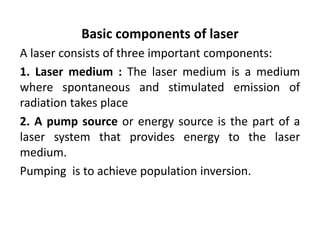 Basic components of laser
A laser consists of three important components:
1. Laser medium : The laser medium is a medium
where spontaneous and stimulated emission of
radiation takes place
2. A pump source or energy source is the part of a
laser system that provides energy to the laser
medium.
Pumping is to achieve population inversion.
 