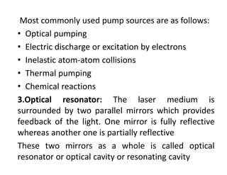 Most commonly used pump sources are as follows:
• Optical pumping
• Electric discharge or excitation by electrons
• Inelastic atom‐atom collisions
• Thermal pumping
• Chemical reactions
3.Optical resonator: The laser medium is
surrounded by two parallel mirrors which provides
feedback of the light. One mirror is fully reflective
whereas another one is partially reflective
These two mirrors as a whole is called optical
resonator or optical cavity or resonating cavity
 
