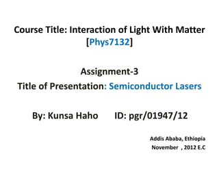 Course Title: Interaction of Light With Matter 
[Phys7132]
Assignment‐3 
Title of Presentation: Semiconductor Lasers 
By: Kunsa Haho ID: pgr/01947/12
Addis Ababa, Ethiopia
November  , 2012 E.C
 