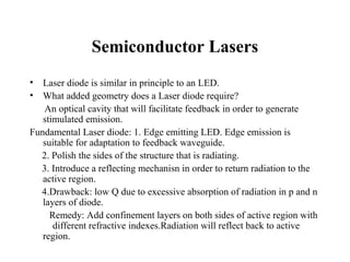 Semiconductor Lasers
•  Laser diode is similar in principle to an LED.
•  What added geometry does a Laser diode require?
    An optical cavity that will facilitate feedback in order to generate
   stimulated emission.
Fundamental Laser diode: 1. Edge emitting LED. Edge emission is
   suitable for adaptation to feedback waveguide.
  2. Polish the sides of the structure that is radiating.
  3. Introduce a reflecting mechanisn in order to return radiation to the
   active region.
  4.Drawback: low Q due to excessive absorption of radiation in p and n
   layers of diode.
     Remedy: Add confinement layers on both sides of active region with
      different refractive indexes.Radiation will reflect back to active
   region.
 