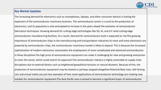 v
The increasing demand for electronics such as smartphones, laptops, and other consumer devices is fueling the
expansion of the semiconductor machinery business. The semiconductor sector is crucial to the production of
electronics, and its popularity is only anticipated to increase in the years ahead.The evolution of semiconductor
fabrication techniques: Growing demand for cutting-edge technologies like 5G, AI, and IoT need cutting-edge
semiconductor manufacturing facilities. As a result, demand for semiconductor tools is expected to rise.The growing
importance of semiconductor chips in the manufacturing and transportation industries As more and more electronics are
powered by semiconductor chips, the semiconductor machinery market is likely to expand. This is because the increased
sophistication of modern electronics necessitates the employment of more complicated and advanced semiconductors
in these disciplines.The high price of semiconductor equipment can make it challenging for new and growing enterprises
to enter the sector, which could restrict its expansion.The semiconductor industry is highly vulnerable to supply chain
disruptions due to external factors such as heightened geopolitical tensions or natural disasters. Because of this, the
production of semiconductor equipment may be slowed or perhaps stopped altogether.Potential New Uses: Self-driving
cars and virtual reality are just two examples of how novel applications of semiconductor technology are creating new
markets for semiconductor equipment.The Asia-Pacific area is poised to become a significant buyer of semiconductor
Key Market Updates:
 