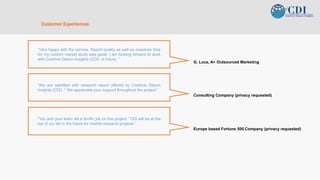 v
Customer Experiences
“Very happy with the service. Report quality as well as response time
for my custom market study was great. I am looking forward to work
with Contrive Datum Insights (CDI) in future. “
G. Luca, A+ Outsourced Marketing
“We are satisfied with research report offered by Contrive Datum
Insights (CDI) .” We appreciate your support throughout the project.”
Consulting Company (privacy requested)
"You and your team did a terrific job on this project.” CDI will be at the
top of our list in the future for market research projects.”
Europe based Fortune 500 Company (privacy requested)
 