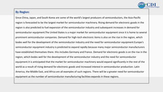 v
By Region:
Since China, Japan, and South Korea are some of the world's largest producers of semiconductors, the Asia-Pacific
region is forecasted to be the largest market for semiconductor machinery. Rising demand for electronic goods in the
region is also predicted to fuel expansion of the semiconductor industry and subsequent increases in demand for
semiconductor equipment.The United States is a major market for semiconductor equipment since it is home to several
prominent semiconductor companies. Demand for high-tech electronic items is also on the rise in the region, which
bodes well for the development of the semiconductor industry and the need for semiconductor equipment.Europe's
semiconductor equipment industry is predicted to expand rapidly because many major semiconductor manufacturers
have established themselves there. this includes Germany and France. Demand for electronic goods is on the rise in the
region, which bodes well for the development of the semiconductor industry and the need for semiconductor
equipment.It is anticipated that the market for semiconductor machinery would expand significantly in the rest of the
world as a result of rising demand for electronic goods and increased interest in semiconductor production. Latin
America, the Middle East, and Africa are all examples of such regions. There will be a greater need for semiconductor
equipment as the number of semiconductor manufacturing facilities expands in these regions.
 