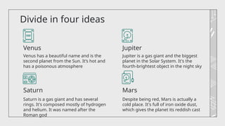 Divide in four ideas
Despite being red, Mars is actually a
cold place. It's full of iron oxide dust,
which gives the planet its reddish cast
Venus has a beautiful name and is the
second planet from the Sun. It’s hot and
has a poisonous atmosphere
Jupiter is a gas giant and the biggest
planet in the Solar System. It's the
fourth-brightest object in the night sky
Saturn is a gas giant and has several
rings. It's composed mostly of hydrogen
and helium. It was named after the
Roman god
Mars
Jupiter
Venus
Saturn
 