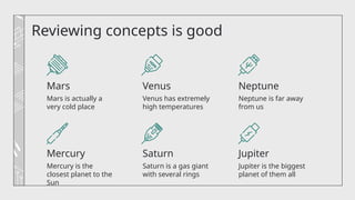 Venus has extremely
high temperatures
Neptune is far away
from us
Reviewing concepts is good
Mars is actually a
very cold place
Mercury is the
closest planet to the
Sun
Saturn is a gas giant
with several rings
Jupiter is the biggest
planet of them all
Mars Venus Neptune
Mercury Saturn Jupiter
 