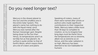 Do you need longer text?
Speaking of craters, many of
them were named after artists or
authors who made significant
contributions to their respective
fields. Mercury takes a little more
than 58 days to complete its
rotation, so try to imagine how
long days must be there! Since
the temperatures are so extreme,
albeit not as extreme as on
Venus, and the solar radiation is
so high, Mercury has been
deemed to be non-habitable for
humans
Mercury is the closest planet to
the Sun and the smallest one in
the entire Solar System. This
planet's name has nothing to do
with the liquid metal, since
Mercury was named after the
Roman messenger god. Despite
being closer to the Sun than
Venus, its temperatures aren't as
terribly hot as that planet’s. Its
surface is quite similar to that of
Earth’s Moon, which means there
are a lot of craters and plains
 