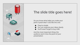 The slide title goes here!
Do you know what helps you make your
point crystal clear? Lists like this one:
● They’re simple
● You can organize your ideas clearly
● You’ll never forget to buy milk!
And the most important thing: the
audience won’t miss the point of your
presentation
 