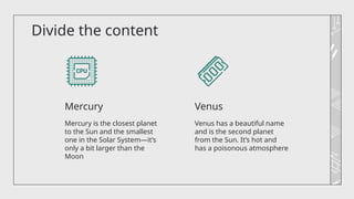 Divide the content
Venus has a beautiful name
and is the second planet
from the Sun. It’s hot and
has a poisonous atmosphere
Mercury is the closest planet
to the Sun and the smallest
one in the Solar System—it’s
only a bit larger than the
Moon
Mercury Venus
 
