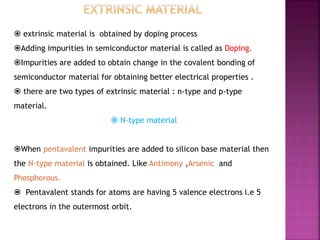  extrinsic material is obtained by doping process
Adding impurities in semiconductor material is called as Doping.
Impurities are added to obtain change in the covalent bonding of
semiconductor material for obtaining better electrical properties .
 there are two types of extrinsic material : n-type and p-type
material.
 N-type material
When pentavalent impurities are added to silicon base material then
the N-type material is obtained. Like Antimony ,Arsenic and
Phosphorous.
 Pentavalent stands for atoms are having 5 valence electrons i.e 5
electrons in the outermost orbit.
 