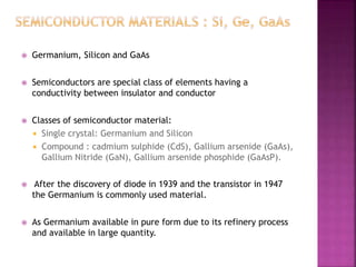  Germanium, Silicon and GaAs
 Semiconductors are special class of elements having a
conductivity between insulator and conductor
 Classes of semiconductor material:
 Single crystal: Germanium and Silicon
 Compound : cadmium sulphide (CdS), Gallium arsenide (GaAs),
Gallium Nitride (GaN), Gallium arsenide phosphide (GaAsP).
 After the discovery of diode in 1939 and the transistor in 1947
the Germanium is commonly used material.
 As Germanium available in pure form due to its refinery process
and available in large quantity.
 