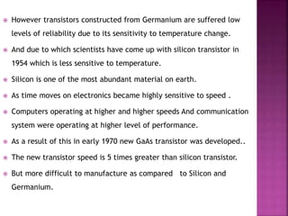  However transistors constructed from Germanium are suffered low
levels of reliability due to its sensitivity to temperature change.
 And due to which scientists have come up with silicon transistor in
1954 which is less sensitive to temperature.
 Silicon is one of the most abundant material on earth.
 As time moves on electronics became highly sensitive to speed .
 Computers operating at higher and higher speeds And communication
system were operating at higher level of performance.
 As a result of this in early 1970 new GaAs transistor was developed..
 The new transistor speed is 5 times greater than silicon transistor.
 But more difficult to manufacture as compared to Silicon and
Germanium.
 