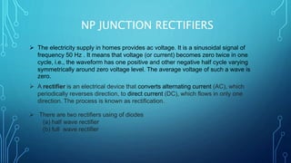 NP JUNCTION RECTIFIERS
 The electricity supply in homes provides ac voltage. It is a sinusoidal signal of
frequency 50 Hz . It means that voltage (or current) becomes zero twice in one
cycle, i.e., the waveform has one positive and other negative half cycle varying
symmetrically around zero voltage level. The average voltage of such a wave is
zero.
 A rectifier is an electrical device that converts alternating current (AC), which
periodically reverses direction, to direct current (DC), which flows in only one
direction. The process is known as rectification.
 There are two rectifiers using of diodes
(a) half wave rectifier
(b) full wave rectifier
 