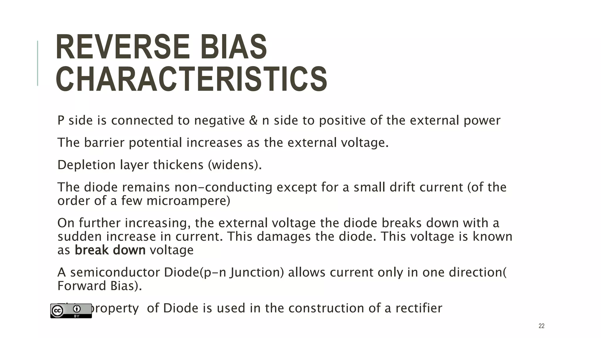 REVERSE BIAS
CHARACTERISTICS
P side is connected to negative & n side to positive of the external power
The barrier potential increases as the external voltage.
Depletion layer thickens (widens).
The diode remains non-conducting except for a small drift current (of the
order of a few microampere)
On further increasing, the external voltage the diode breaks down with a
sudden increase in current. This damages the diode. This voltage is known
as break down voltage
A semiconductor Diode(p-n Junction) allows current only in one direction(
Forward Bias).
This property of Diode is used in the construction of a rectifier
22
 