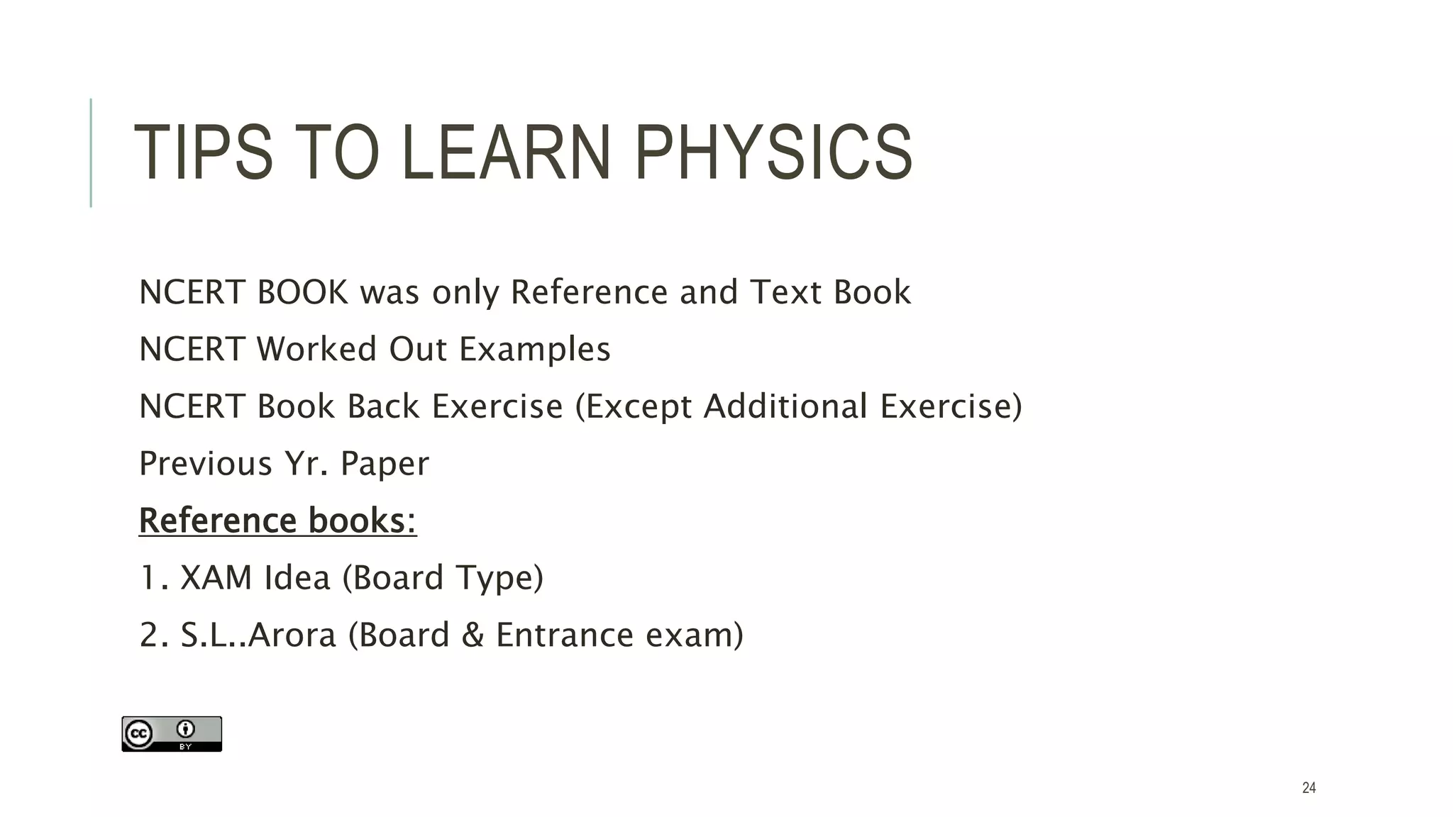 TIPS TO LEARN PHYSICS
NCERT BOOK was only Reference and Text Book
NCERT Worked Out Examples
NCERT Book Back Exercise (Except Additional Exercise)
Previous Yr. Paper
Reference books:
1. XAM Idea (Board Type)
2. S.L..Arora (Board & Entrance exam)
24
 