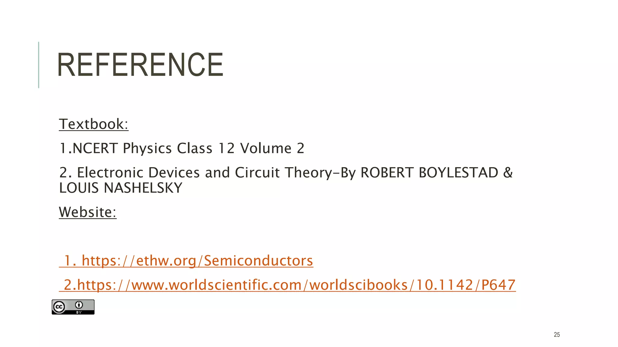 REFERENCE
Textbook:
1.NCERT Physics Class 12 Volume 2
2. Electronic Devices and Circuit Theory-By ROBERT BOYLESTAD &
LOUIS NASHELSKY
Website:
1. https://ethw.org/Semiconductors
2.https://www.worldscientific.com/worldscibooks/10.1142/P647
25
 