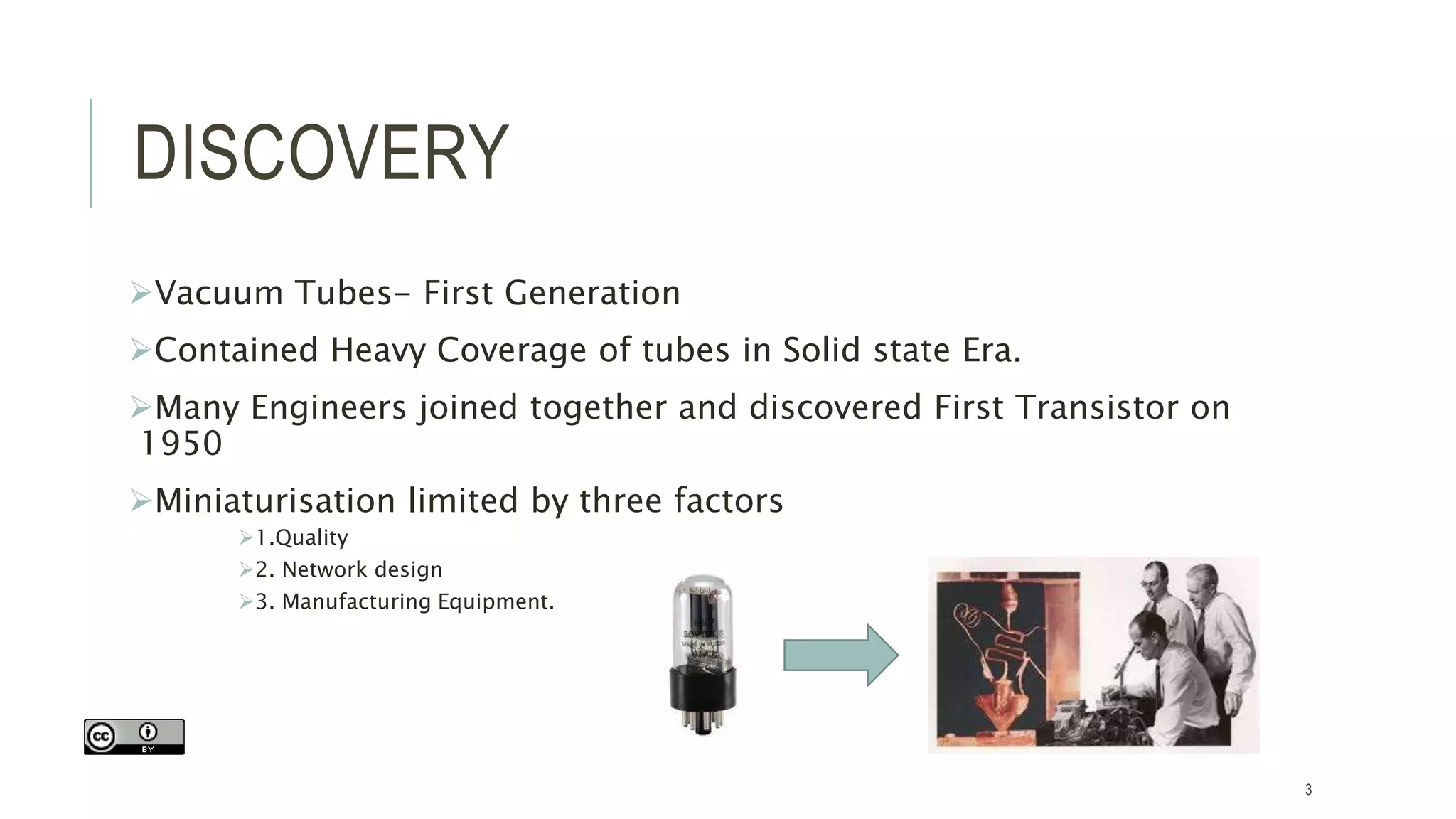 DISCOVERY
Vacuum Tubes- First Generation
Contained Heavy Coverage of tubes in Solid state Era.
Many Engineers joined together and discovered First Transistor on
1950
Miniaturisation limited by three factors
1.Quality
2. Network design
3. Manufacturing Equipment.
3
 