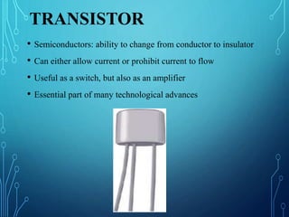 TRANSISTOR
• Semiconductors: ability to change from conductor to insulator
• Can either allow current or prohibit current to flow
• Useful as a switch, but also as an amplifier
• Essential part of many technological advances
 