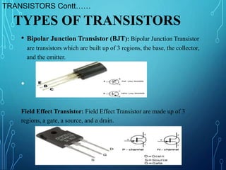 • Bipolar Junction Transistor (BJT): Bipolar Junction Transistor
are transistors which are built up of 3 regions, the base, the collector,
and the emitter.
•
Field Effect Transistor: Field Effect Transistor are made up of 3
regions, a gate, a source, and a drain.
TYPES OF TRANSISTORS
TRANSISTORS Contt……
 