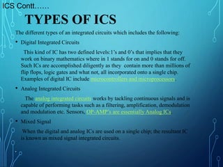 The different types of an integrated circuits which includes the following:
• Digital Integrated Circuits
This kind of IC has two defined levels:1’s and 0’s that implies that they
work on binary mathematics where in 1 stands for on and 0 stands for off.
Such ICs are accomplished diligently as they contain more than millions of
flip flops, logic gates and what not, all incorporated onto a single chip.
Examples of digital IC include microcontrollers and microprocessors.
• Analog Integrated Circuits
The analog integrated circuits works by tackling continuous signals and is
capable of performing tasks such as a filtering, amplification, demodulation
and modulation etc. Sensors, OP-AMP’s are essentially Analog ICs.
• Mixed Signal
When the digital and analog ICs are used on a single chip; the resultant IC
is known as mixed signal integrated circuits.
•
TYPES OF ICS
ICS Contt……
 