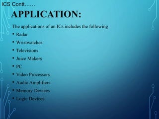 The applications of an ICs includes the following
• Radar
• Wristwatches
• Televisions
• Juice Makers
• PC
• Video Processors
• Audio Amplifiers
• Memory Devices
• Logic Devices
APPLICATION:
ICS Contt……
 