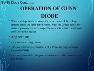 OPERATION OF GUNN
DIODE
• When a voltage is placed across the device, most of the voltage
appears across the inner active region. when the voltage across the
active region reaches a certain point a current is initiated and travels
across the active region.
• Application:
• microwave current generator
• efficient microwave generators with a frequency range of up to
hundreds of GHz
• microwave transmitters to generate microwave radio waves at very
low powers.
GUNN Diode Contt……
 