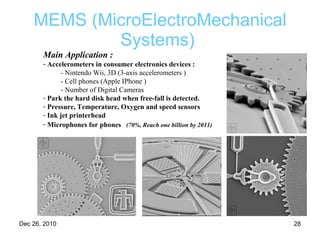 MEMS (MicroElectroMechanical Systems)   Main Application :   Accelerometers in consumer electronics devices : - Nintendo Wii, 3D (3-axis accelerometers ) - Cell phones (Apple IPhone ) - Number of Digital Cameras  Park the hard disk head when free-fall is detected. Pressure, Temperature, Oxygen and speed sensors Ink jet printerhead Microphones for phones   (70%, Reach one billion by 2011) 