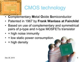 CMOS technology C omplementary  M etal  O xide  S emiconductor  Patented in 1967 by  Frank Wanlass at Fairchild Based on use of complementary and symmetrical pairs of p-type and n-type MOSFETs transistor + high noise immunity  + low static power consumption.  + high density 
