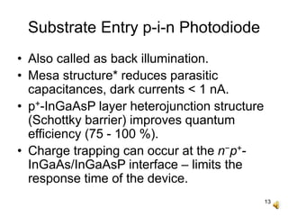 13
Substrate Entry p-i-n Photodiode
• Also called as back illumination.
• Mesa structure* reduces parasitic
capacitances, dark currents < 1 nA.
• p+-InGaAsP layer heterojunction structure
(Schottky barrier) improves quantum
efficiency (75 - 100 %).
• Charge trapping can occur at the n−p+-
InGaAs/InGaAsP interface – limits the
response time of the device.
 
