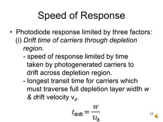 17
Speed of Response
• Photodiode response limited by three factors:
(i) Drift time of carriers through depletion
region.
- speed of response limited by time
taken by photogenerated carriers to
drift across depletion region.
- longest transit time for carriers which
must traverse full depletion layer width w
& drift velocity vd.
 