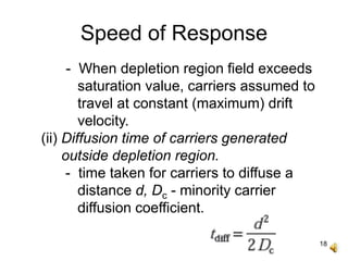 18
Speed of Response
- When depletion region field exceeds
saturation value, carriers assumed to
travel at constant (maximum) drift
velocity.
(ii) Diffusion time of carriers generated
outside depletion region.
- time taken for carriers to diffuse a
distance d, Dc - minority carrier
diffusion coefficient.
 
