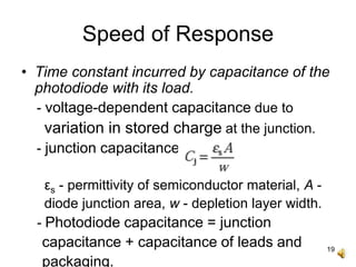 19
Speed of Response
• Time constant incurred by capacitance of the
photodiode with its load.
- voltage-dependent capacitance due to
variation in stored charge at the junction.
- junction capacitance
εs - permittivity of semiconductor material, A -
diode junction area, w - depletion layer width.
- Photodiode capacitance = junction
capacitance + capacitance of leads and
packaging.
 