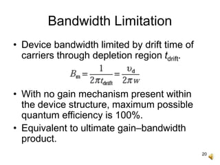 20
Bandwidth Limitation
• Device bandwidth limited by drift time of
carriers through depletion region tdrift.
• With no gain mechanism present within
the device structure, maximum possible
quantum efficiency is 100%.
• Equivalent to ultimate gain–bandwidth
product.
 