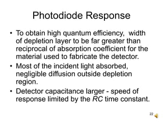 22
Photodiode Response
• To obtain high quantum efficiency, width
of depletion layer to be far greater than
reciprocal of absorption coefficient for the
material used to fabricate the detector.
• Most of the incident light absorbed,
negligible diffusion outside depletion
region.
• Detector capacitance larger - speed of
response limited by the RC time constant.
 