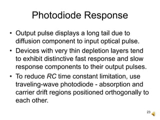23
Photodiode Response
• Output pulse displays a long tail due to
diffusion component to input optical pulse.
• Devices with very thin depletion layers tend
to exhibit distinctive fast response and slow
response components to their output pulses.
• To reduce RC time constant limitation, use
traveling-wave photodiode - absorption and
carrier drift regions positioned orthogonally to
each other.
 